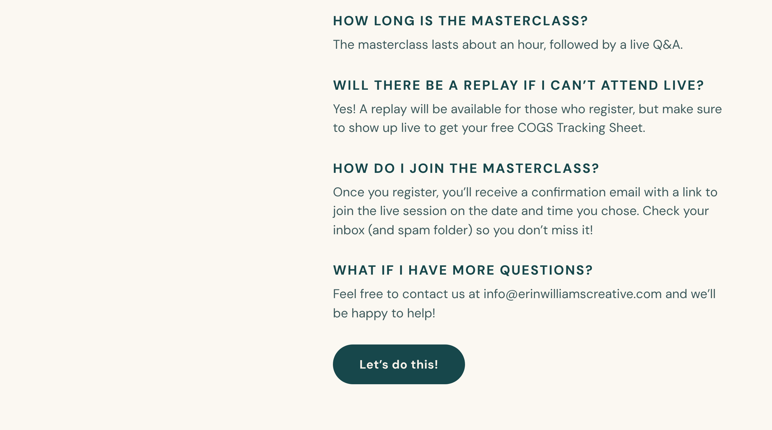 How long is the masterclass? The masterclass lasts about an hour, followed by a live Q&A. Will there be a replay if I can't attend live? Yes! A replay will be available for those who register, but make sure to show up live to get your free COGS Tracking Sheet. How do I join the masterclass? Once you register, you'll receive a confirmation email with a link to join the live session on the date and time you chose. Check your inbox (and spam folder) so you don't miss it! What if I have more questions? Feel free to contact us at info@erinwilliamscreative.com and we'll be happy to help! Let's do this!