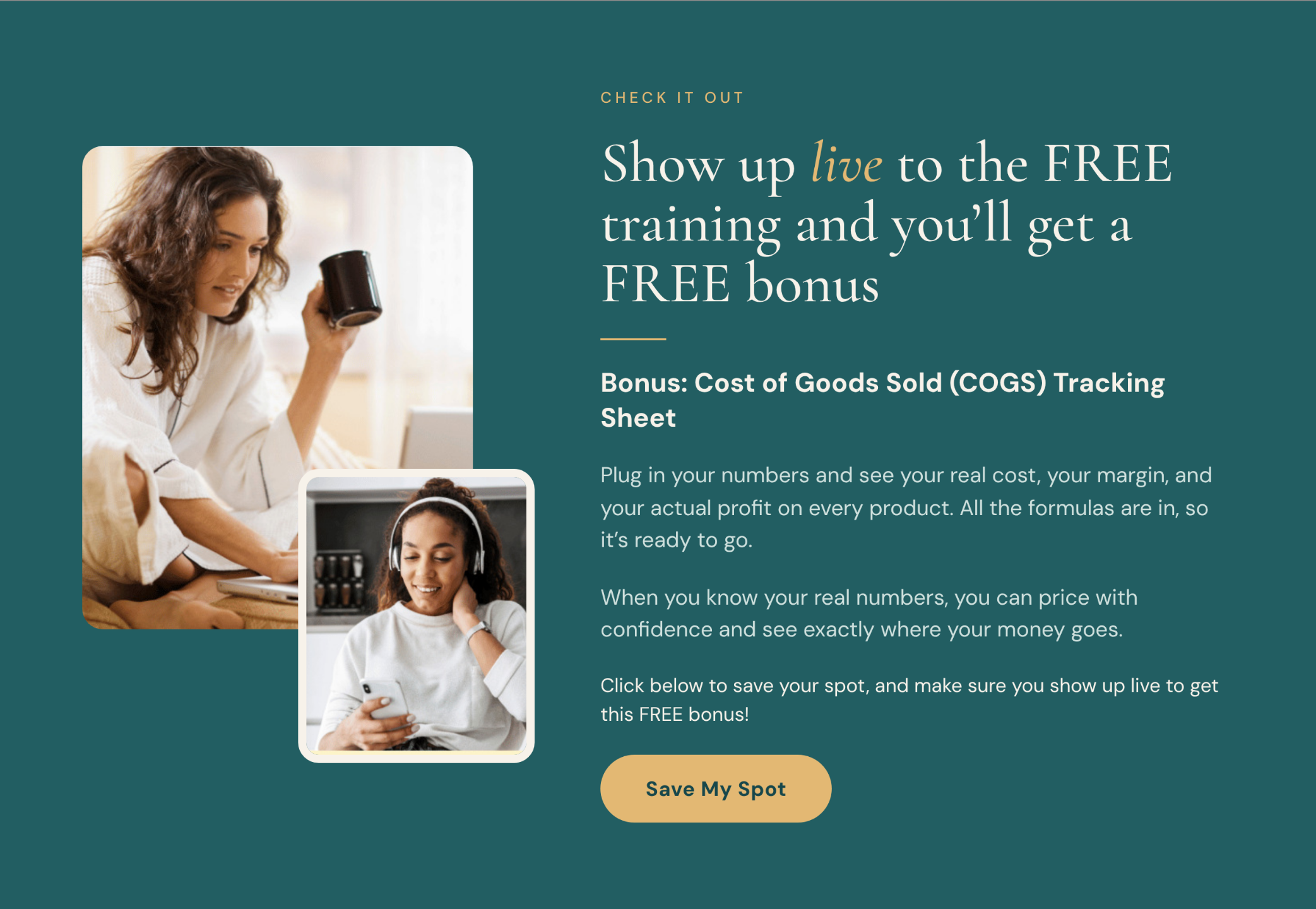 Show up live to the FREE training and you'll get a FREE bonus. Bonus: Cost of Goods Sold (COGS) Tracking Sheet. Plug in your numbers and see your real cost, your margin, and your actual profit on every product. All the formulas are in, so it's ready to go. When you know your real numbers, you can price with confidence and see exactly where your money goes. Click below to save your spot, and make sure you show up live to get this FREE bonus! Save My Spot. Photos of a woman with coffee and a woman with headphones.