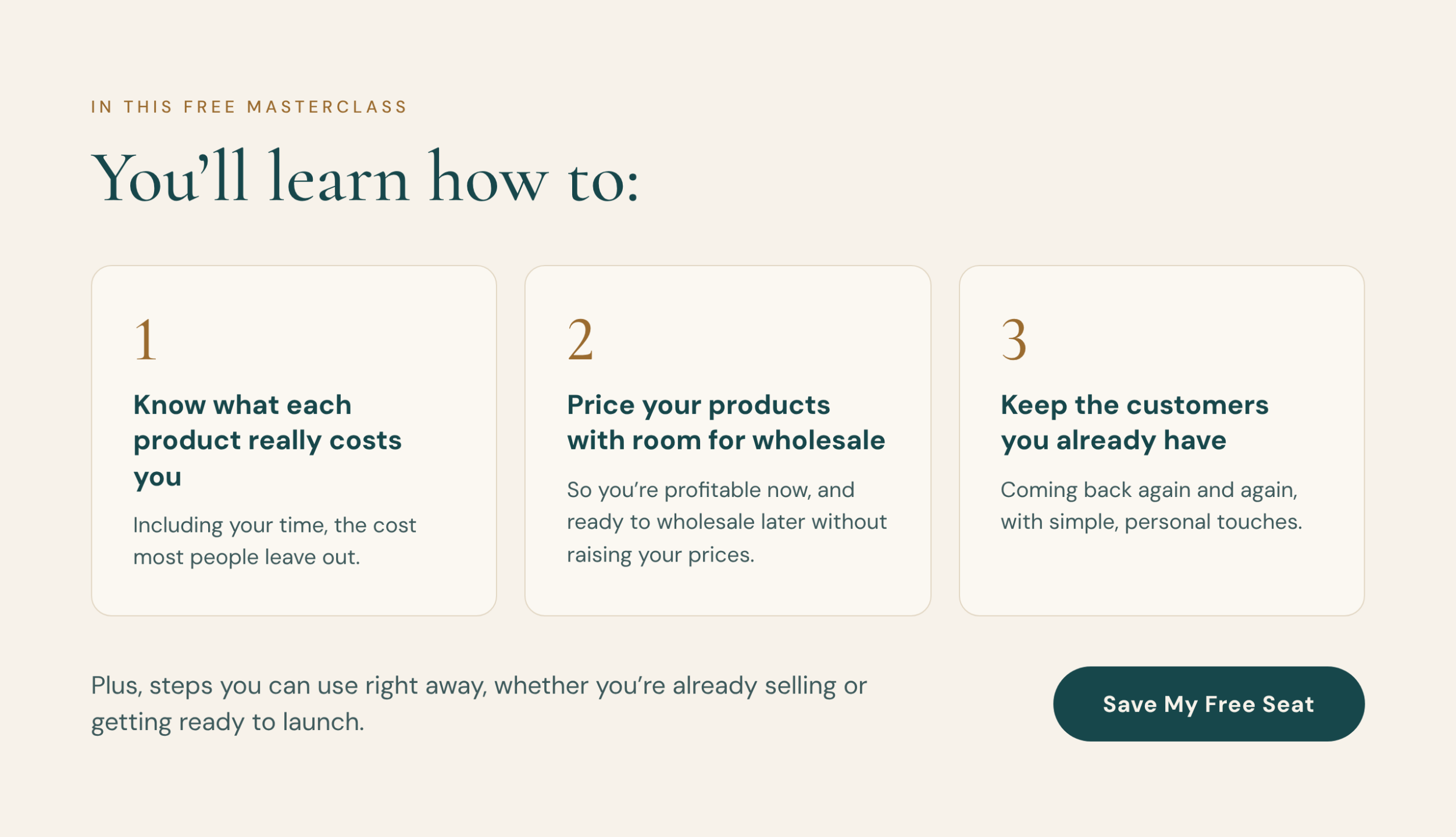 In this free masterclass, you'll learn how to: 1. Know what each product really costs you, including your time, the cost most people leave out. 2. Price your products with room for wholesale, so you're profitable now, and ready to wholesale later without raising your prices. 3. Keep the customers you already have coming back again and again, with simple, personal touches. Plus, steps you can use right away, whether you're already selling or getting ready to launch. Save My Free Seat.