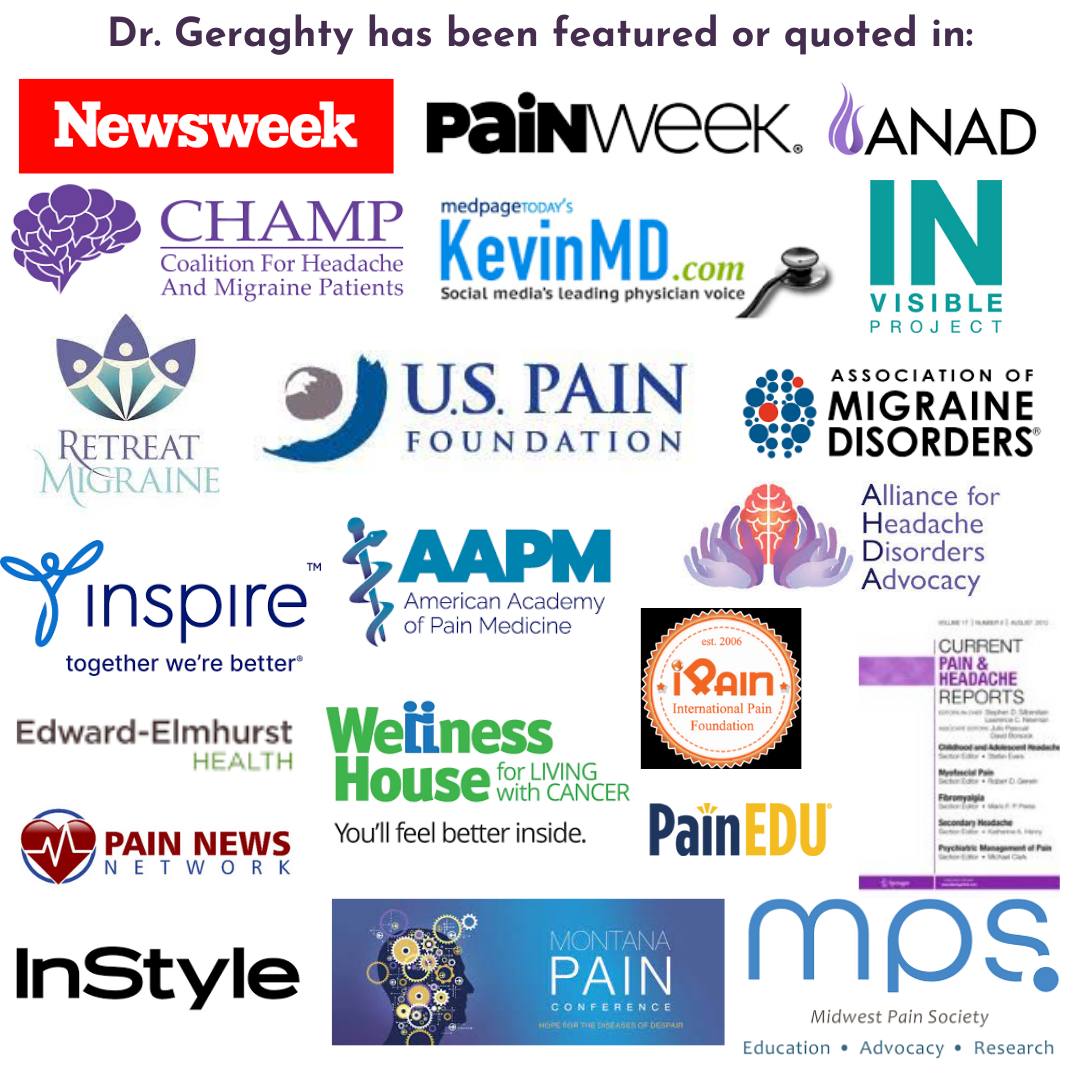 Dr. Geraghty has been featured or quoted in: newsweek, painweek, anad, champ, kevinMD, invisible project, US pain foundation, Retreat Migraine, association of migraine disorders, inspire, AAPM, Alliance for headache disorders advocac, edward-elmhurst health, wellness house, iPain, PainEDU, Current Pain & Headache Reports, Pain News Network, InStyle, Montana Pain Conference, Midwest Pain Society