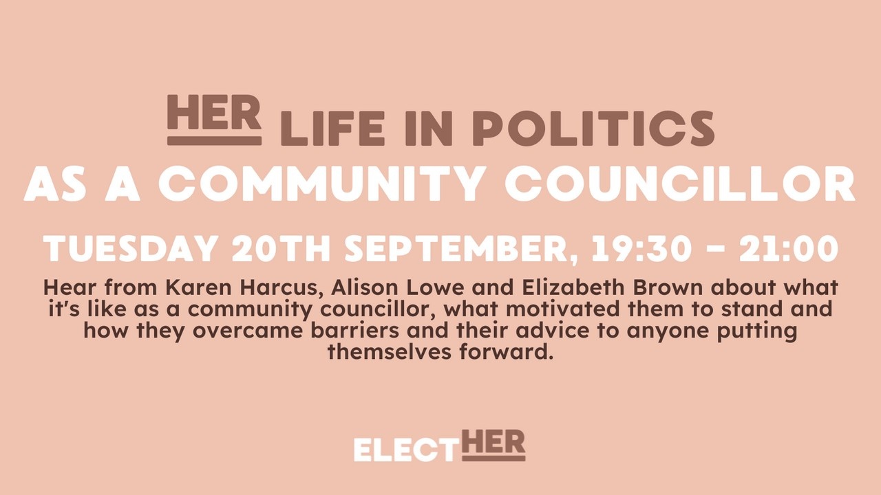 her life in politics as a community councillor Tuesday 20th September 19:30-21:00 hear from Karen harcus, alison lowe and elizabeth brown about what it's like as a community councillor, what motivated them to stand how they overcame barriers and their advice to anyone putting themselves forward. Elect Her