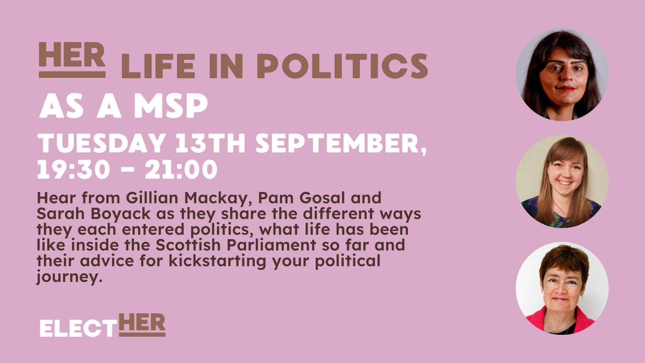 her life in politics as a msp Tuesday 13th September 19:30-21:00 hear from Gillian Mackay, pam Gosal and Sarah Boyack as they share the different ways they each entered politics, what life has been like inside the Scottish Parliament so far and their advice for kickstarting your political journey. Elect Her