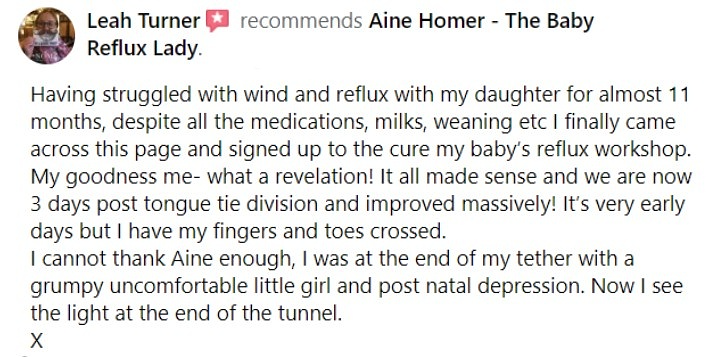 Facebook review - Having struggled with wind and reflux with my daughter for almost 11 months, despite all the medications, milks, weaning etc I finally came across this page and signed up to the cure my baby's reflux workshop. My goodness me- what a revelation! It all made sense and we are now 3 days post tongue tie division and improved massively! It's very early days but I have my fingers andEDssed. I cannot thank Aine enough, I was at the end of my tether with a grumpy uncomfortable little girl and post natal depression. Now I see the light at the end of the tunnel.