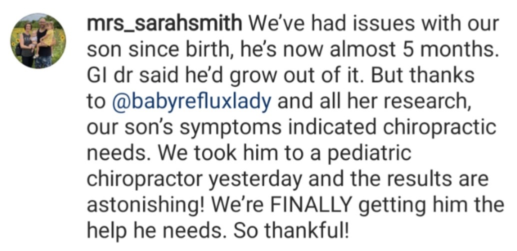 Instagram review from @mrs_sarahsmith “We’ve had issues with our son since birth, he’s now almost 5 months. GI dr said he’d grow out of it. But thanks to @babyrefluxlady and all her research, our son’s symptoms indicated chiropractic needs. We took him to a pediatric chiropractor yesterday and the results are astonishing! We’re FINALLY getting him the help he needs. So thankful!”